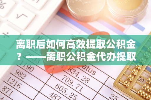 城步离职后如何高效提取公积金？——离职公积金代办提取全流程解析
