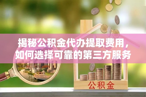 城步揭秘公积金代办提取费用，如何选择可靠的第三方服务