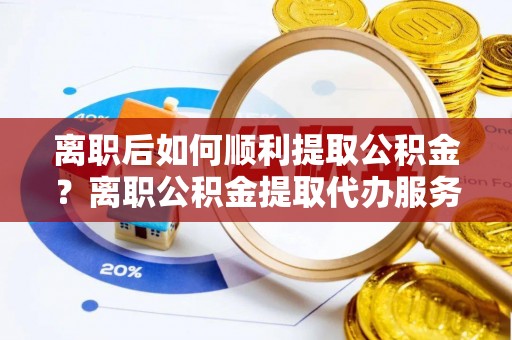 城步离职后如何顺利提取公积金？离职公积金提取代办服务帮你搞定！