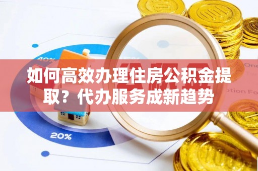 城步如何高效办理住房公积金提取？代办服务成新趋势