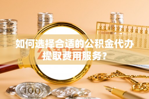 城步如何选择合适的公积金代办提取费用服务？