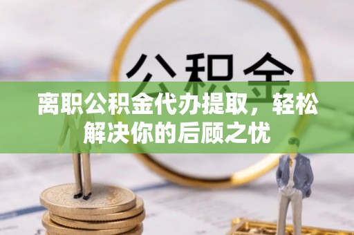 城步离职公积金代办提取，轻松解决你的后顾之忧