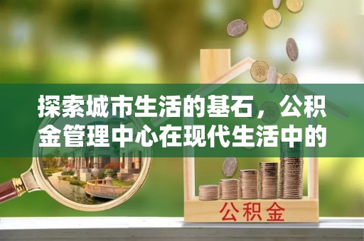 城步探索城市生活的基石，公积金管理中心在现代生活中的重要角色
