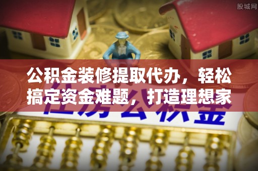 城步公积金装修提取代办，轻松搞定资金难题，打造理想家居