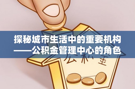 城步探秘城市生活中的重要机构——公积金管理中心的角色与意义