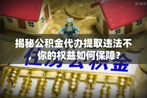 城步揭秘公积金代办提取违法不，你的权益如何保障？